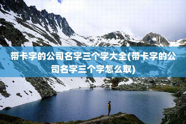 带卡字的公司名字三个字大全(带卡字的公司名字三个字怎么取)
