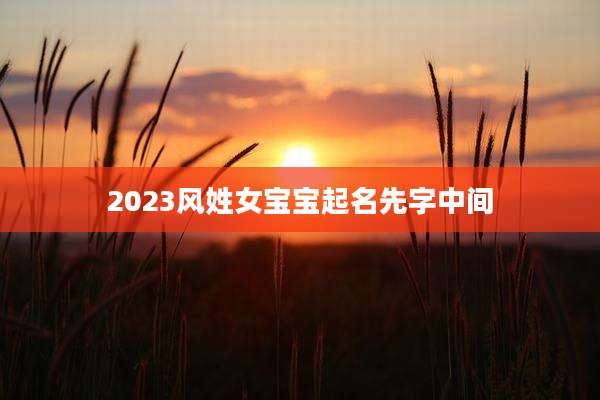 2023风姓女宝宝起名先字中间