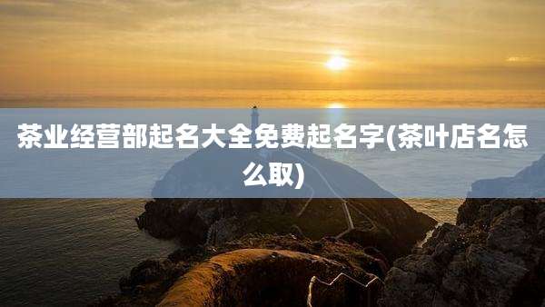 茶业经营部起名大全免费起名字(茶叶店名怎么取)