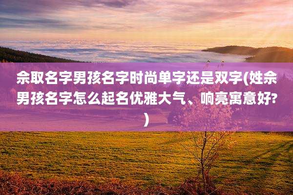 佘取名字男孩名字时尚单字还是双字(姓佘男孩名字怎么起名优雅大气、响亮寓意好?)