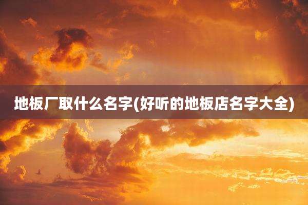 地板厂取什么名字(好听的地板店名字大全)