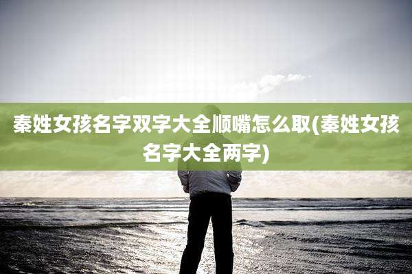 秦姓女孩名字双字大全顺嘴怎么取(秦姓女孩名字大全两字)