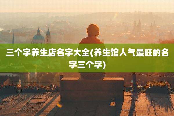 三个字养生店名字大全(养生馆人气最旺的名字三个字)
