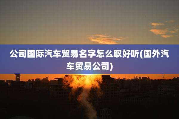公司国际汽车贸易名字怎么取好听(国外汽车贸易公司)
