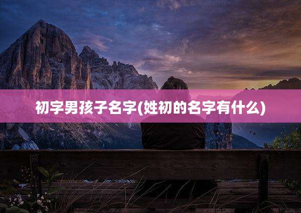 初字男孩子名字(姓初的名字有什么)