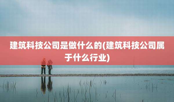 建筑科技公司是做什么的(建筑科技公司属于什么行业)