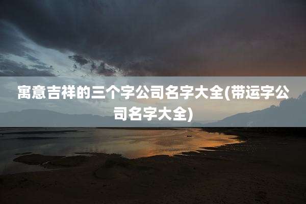 寓意吉祥的三个字公司名字大全(带运字公司名字大全)