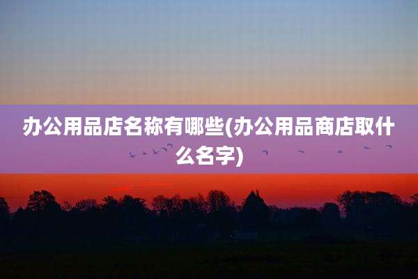 办公用品店名称有哪些(办公用品商店取什么名字)