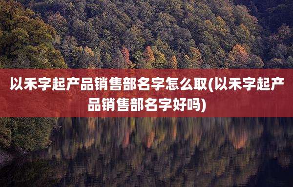以禾字起产品销售部名字怎么取(以禾字起产品销售部名字好吗)