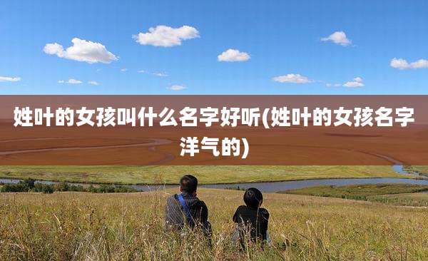 姓叶的女孩叫什么名字好听(姓叶的女孩名字洋气的)