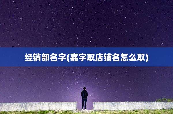 经销部名字(嘉字取店铺名怎么取)