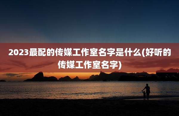 2023最配的传媒工作室名字是什么(好听的传媒工作室名字)