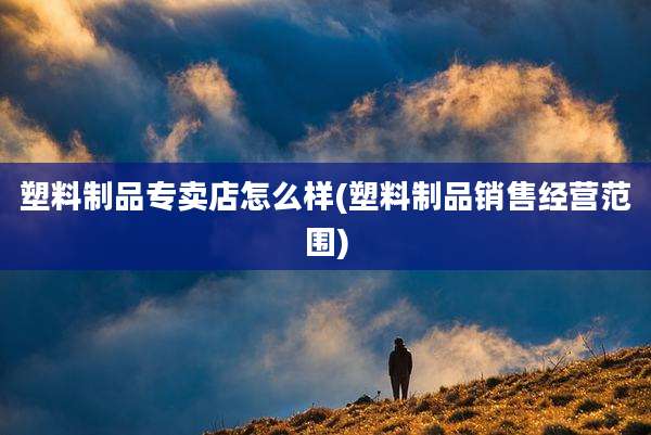 塑料制品专卖店怎么样(塑料制品销售经营范围)
