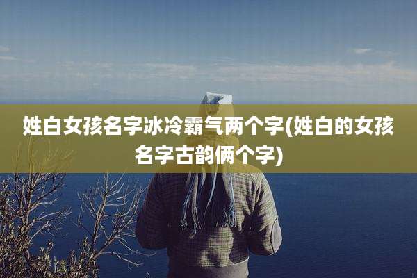 姓白女孩名字冰冷霸气两个字(姓白的女孩名字古韵俩个字)