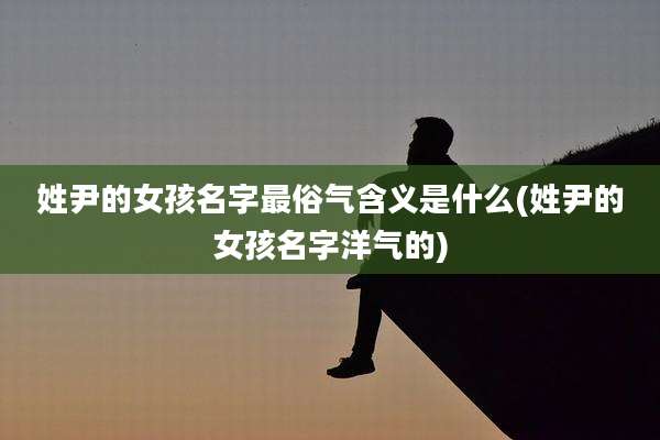 姓尹的女孩名字最俗气含义是什么(姓尹的女孩名字洋气的)