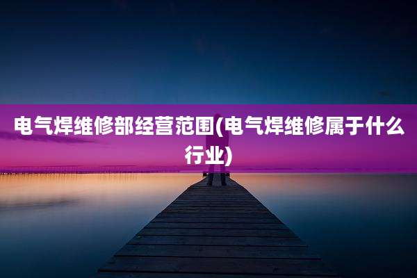 电气焊维修部经营范围(电气焊维修属于什么行业)
