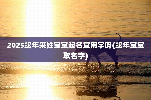 2025蛇年来姓宝宝起名宜用字吗(蛇年宝宝取名字)