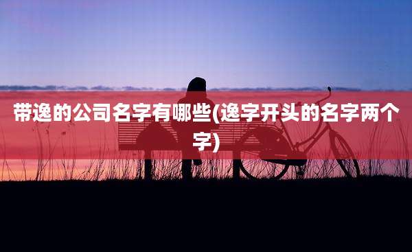 带逸的公司名字有哪些(逸字开头的名字两个字)
