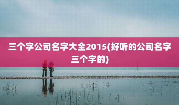 三个字公司名字大全2015(好听的公司名字三个字的)