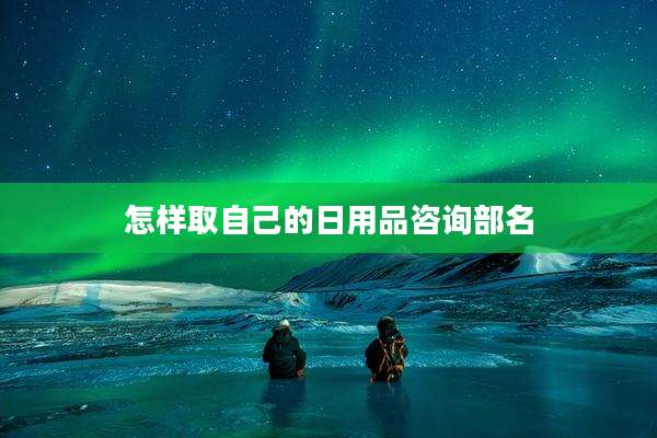 怎样取自己的日用品咨询部名