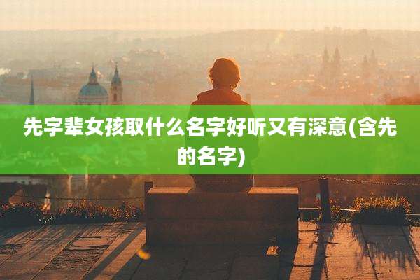 先字辈女孩取什么名字好听又有深意(含先的名字)