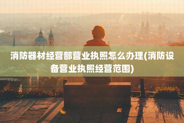 消防器材经营部营业执照怎么办理(消防设备营业执照经营范围)