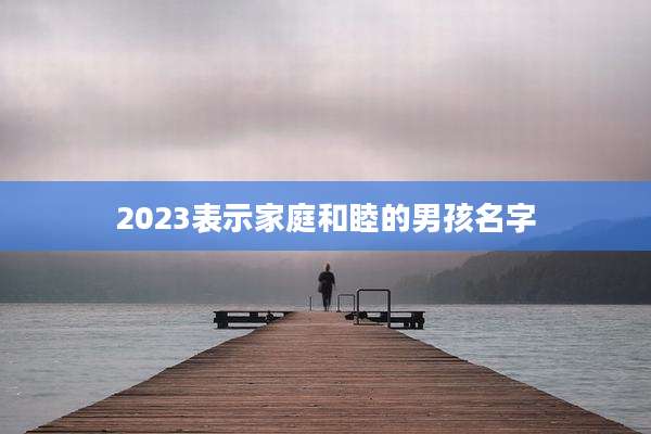 2023表示家庭和睦的男孩名字