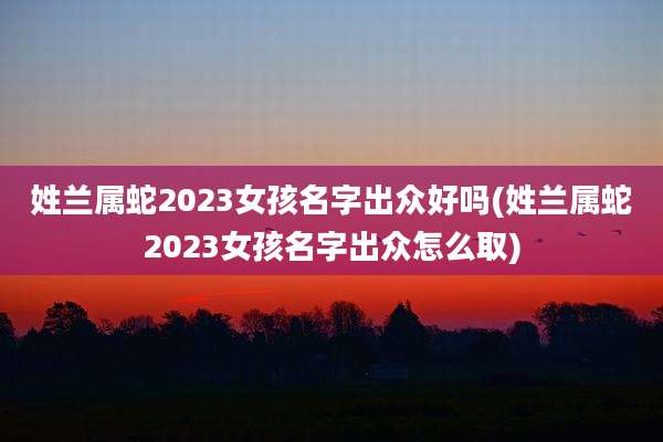 姓兰属蛇2023女孩名字出众好吗(姓兰属蛇2023女孩名字出众怎么取)