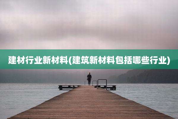 建材行业新材料(建筑新材料包括哪些行业)