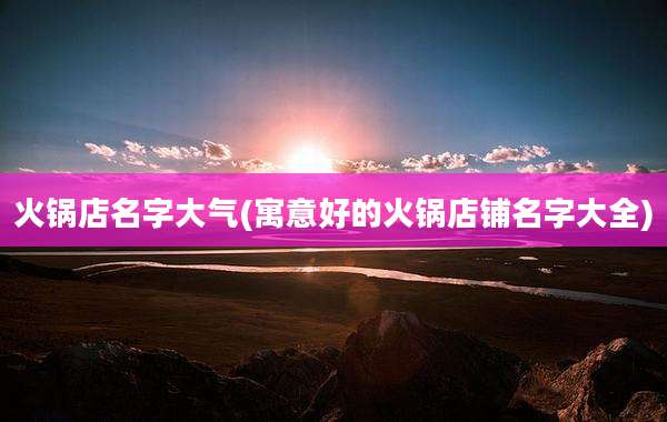 火锅店名字大气(寓意好的火锅店铺名字大全)