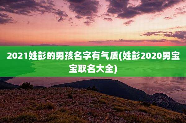 2021姓彭的男孩名字有气质(姓彭2020男宝宝取名大全)