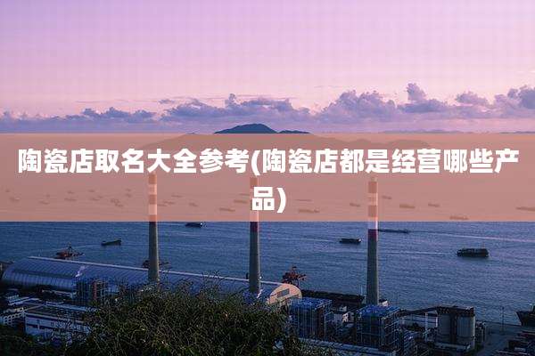 陶瓷店取名大全参考(陶瓷店都是经营哪些产品)