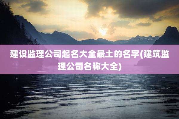 建设监理公司起名大全最土的名字(建筑监理公司名称大全)