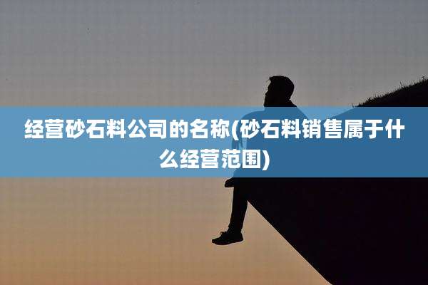 经营砂石料公司的名称(砂石料销售属于什么经营范围)