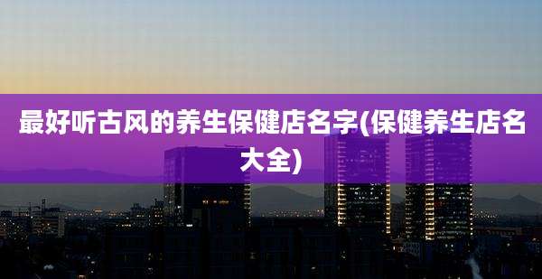 最好听古风的养生保健店名字(保健养生店名大全)