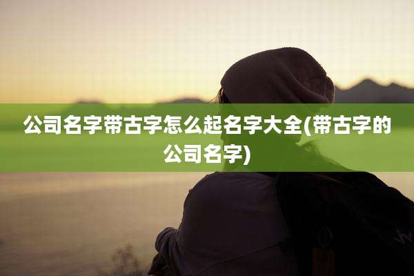 公司名字带古字怎么起名字大全(带古字的公司名字)