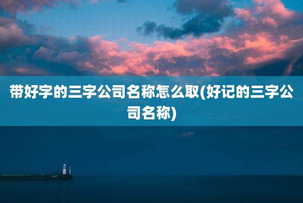 带好字的三字公司名称怎么取(好记的三字公司名称)