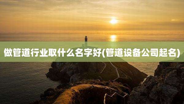 做管道行业取什么名字好(管道设备公司起名)