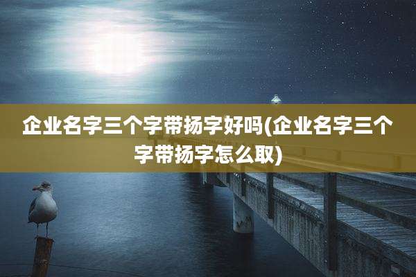 企业名字三个字带扬字好吗(企业名字三个字带扬字怎么取)