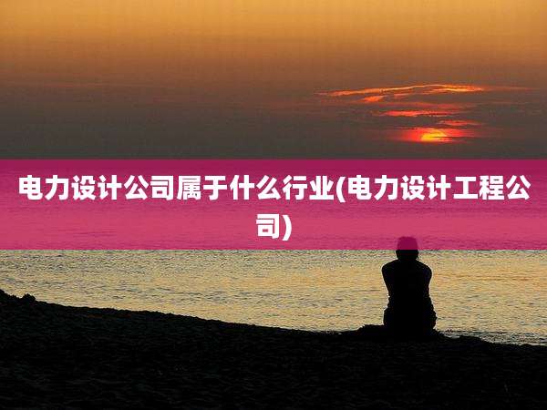 电力设计公司属于什么行业(电力设计工程公司)