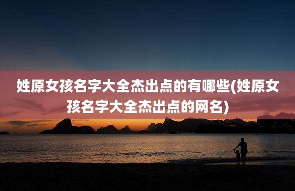 姓原女孩名字大全杰出点的有哪些(姓原女孩名字大全杰出点的网名)