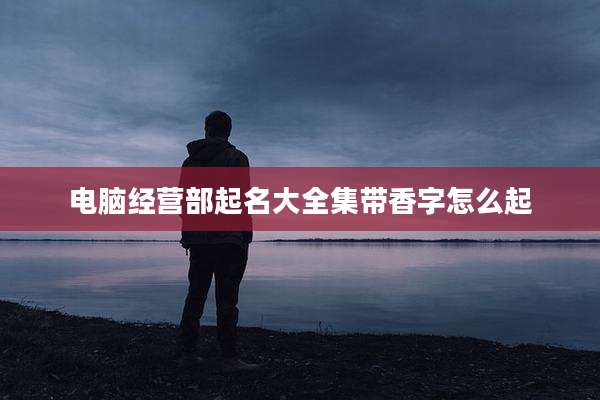 电脑经营部起名大全集带香字怎么起
