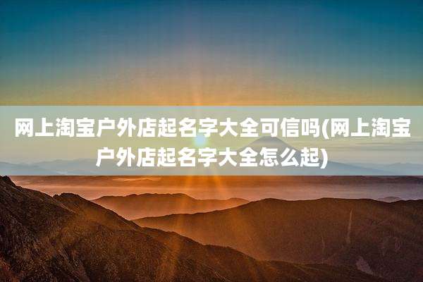 网上淘宝户外店起名字大全可信吗(网上淘宝户外店起名字大全怎么起)