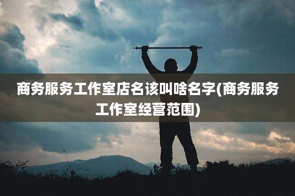 商务服务工作室店名该叫啥名字(商务服务工作室经营范围)