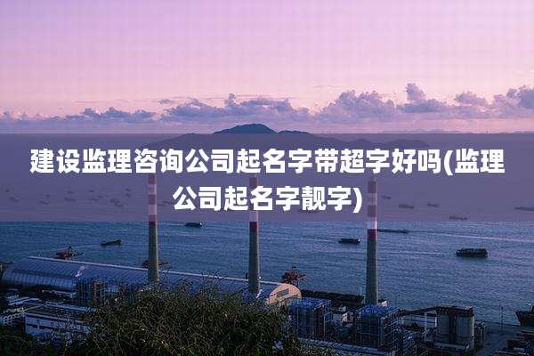 建设监理咨询公司起名字带超字好吗(监理公司起名字靓字)