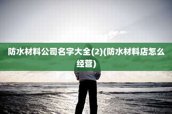 防水材料公司名字大全(2)(防水材料店怎么经营)