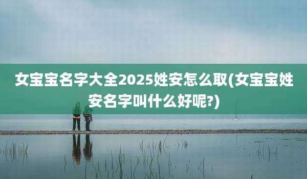女宝宝名字大全2025姓安怎么取(女宝宝姓安名字叫什么好呢?)