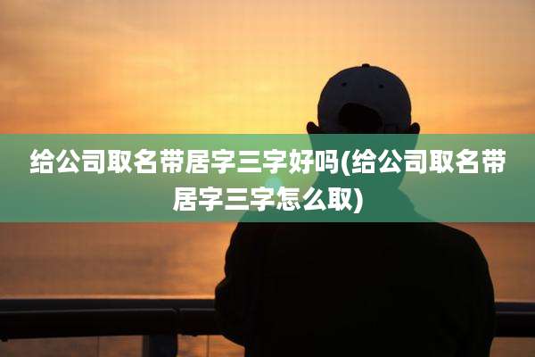 给公司取名带居字三字好吗(给公司取名带居字三字怎么取)