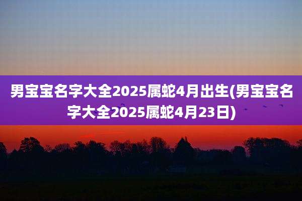 男宝宝名字大全2025属蛇4月出生(男宝宝名字大全2025属蛇4月23日)