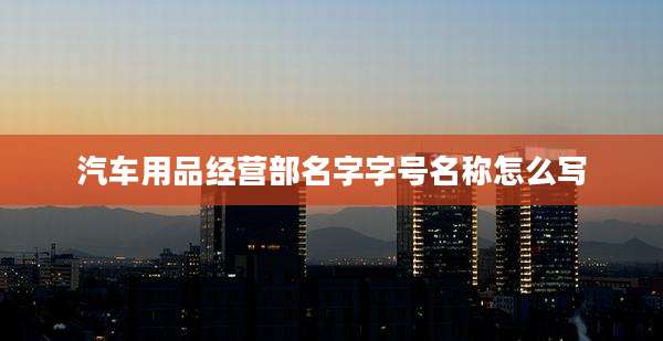 汽车用品经营部名字字号名称怎么写